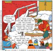 Cartoon: Image of stairs and ramp covered in snow and a number of students waiting to get inside. Person in wheelchair, "Could you please shovel the ramp?" Man shoveling, "All these other kids are waiting to use the stairs. When I get through shoveling them off, then I will clear the ramp for you." Person in wheelchair, "But if you shovel the ramp, we can all get in!" 